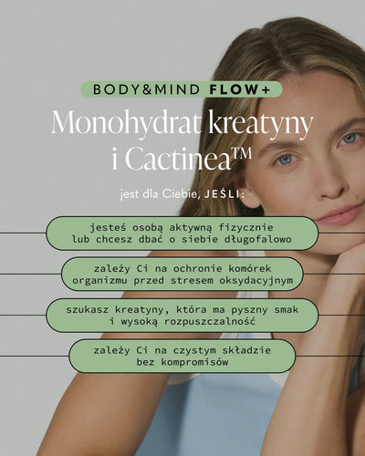 BODY&MIND FLOW+

Monohydrat kreatyny i Cactinea™

jest dla Ciebie, JEŚLI:

jesteś osobą aktywną fizycznie lub chcesz dbać o siebie długofalowo

zależy Ci na ochronie komórek organizmu przed stresem oksydacyjnym

szukasz kreatyny, która ma pyszny smak i wysoką rozpuszczalność

zależy Ci na czystym składzie bez kompromisów
