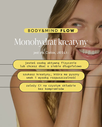 BODY&MIND FLOW+
Monohydrat kreatyny i Cactinea™
jest dla Ciebie, JEŚLI:
jesteś osobą aktywną fizycznie lub chcesz dbać o siebie długofalowo
zależy Ci na ochronie komórek organizmu przed stresem oksydacyjnym
szukasz kreatyny, która ma pyszny smak i wysoką rozpuszczalność
zależy Ci na czystym składzie bez kompromisów