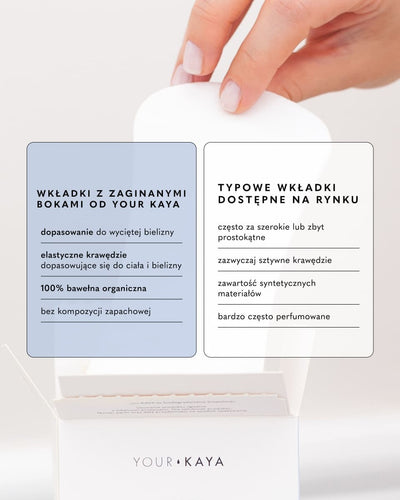 WKŁADKI Z ZAGINANYMI BOKAMI OD YOUR KAYA

dopasowanie do wyciętej bielizny

elastyczne krawędzie dopasowujące się do ciała i bielizny

100% bawełna organiczna

bez kompozycji zapachowej

TYPOWE WKŁADKI DOSTĘPNE NA RYNKU

często za szerokie lub zbyt prostokątne

zazwyczaj sztywne krawędzie

zawartość syntetycznych materiałów

bardzo często perfumowane
